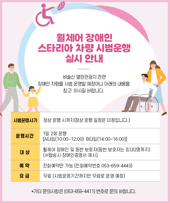 휠체어 장애인 스타리아 차량 시범운행 실시 안내

  비슬산 열린관광지 관련 장애인 차량을 시범 운영할 예정이니 아래의 내용을 참고
  하시길 바랍니다.
  
                              - 아래 -

 1. 시범운행시기: 정상 운행 시까지(정상 운행 일정은 미정입니다.)

 2. 운행시간: 1일 2회 운행 [A타임(10:00~12:00)  B타임(14:00~16:00)]

 3. 대상: 휠체어 장애인 및 동반 보호자(동반 보호자는 최대2명까지)
          (※탑승시 장애인증명서 제시)

 4. 예약: 전화예약만 가능 (전화예약번호 053-659-4443)
  
 5. 요금: 무료 (시범운영기간까지만 무료로 운영 예정)

  *기타 문의사항은 (053-659-4411) 번호로 문의 바랍니다.