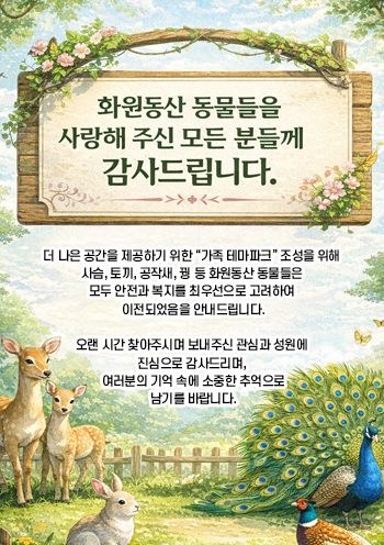 [화원동산 동물들을 사랑해 주신 모든 분들께 감사드립니다.



 



더 나은 공간을 제공하기 위한 “가족 테마파크” 조성을 위해 사슴, 토끼, 공작새, 꿩 등 화원동산 동물들은 모두 안전과 복지를 최우선으로 고려하여 이전되었음을 안내드립니다.



 



오랜 시간 찾아주시며 보내주신 관심과 성원에 진심으로 감사드리며, 여러분의 기억 속에 소중한 추억으로 남기를 바랍니다.]